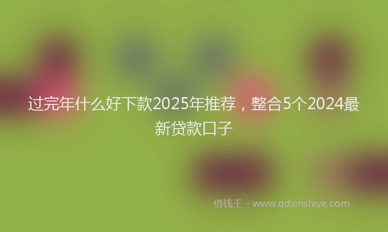 过完年什么好下款2025年推荐，整合5个2024最新贷款口子