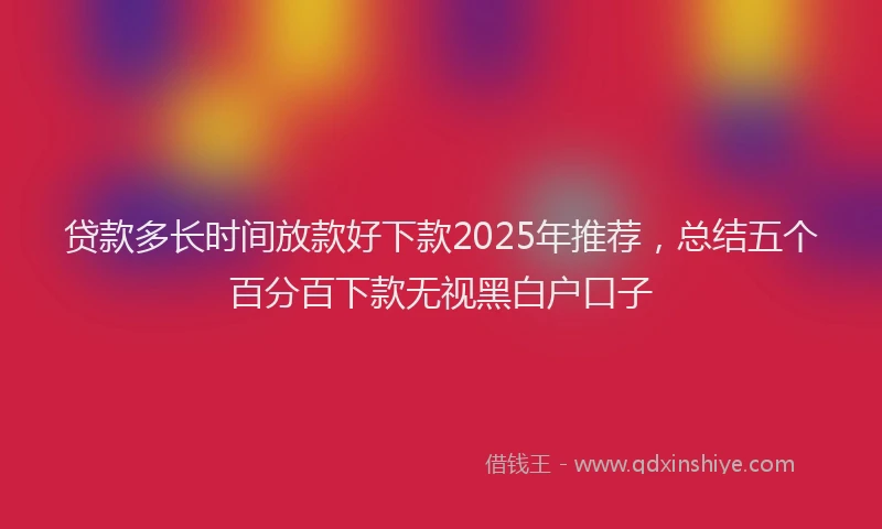 贷款多长时间放款好下款2025年推荐，总结五个百分百下款无视黑白户口子
