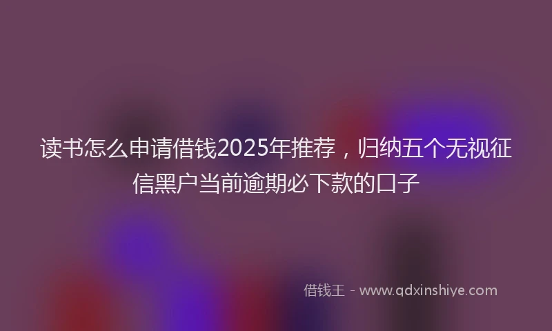 读书怎么申请借钱2025年推荐，归纳五个无视征信黑户当前逾期必下款的口子