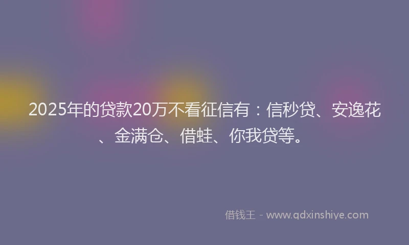 2025年的贷款20万不看征信有：信秒贷、安逸花、金满仓、借蛙、你我贷等。