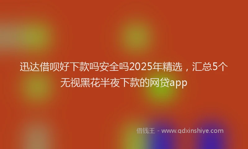 迅达借呗好下款吗安全吗2025年精选，汇总5个无视黑花半夜下款的网贷app