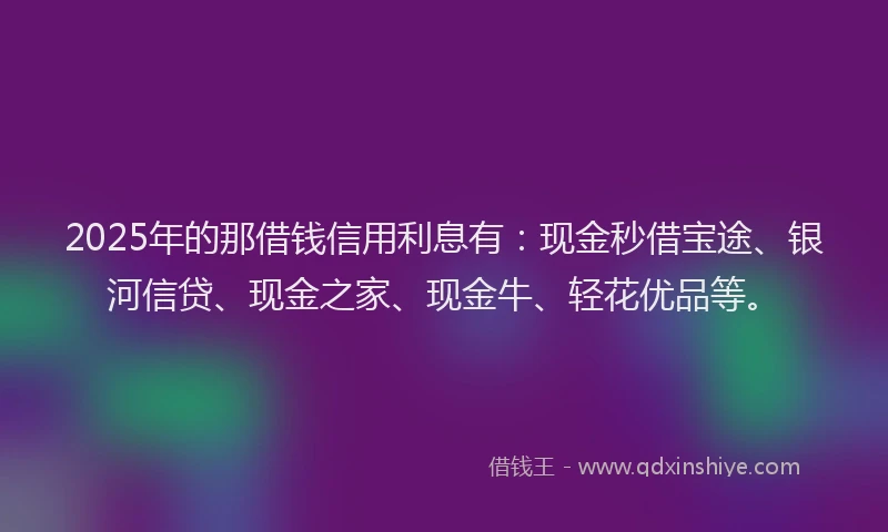 2025年的那借钱信用利息有：现金秒借宝途、银河信贷、现金之家、现金牛、轻花优品等。