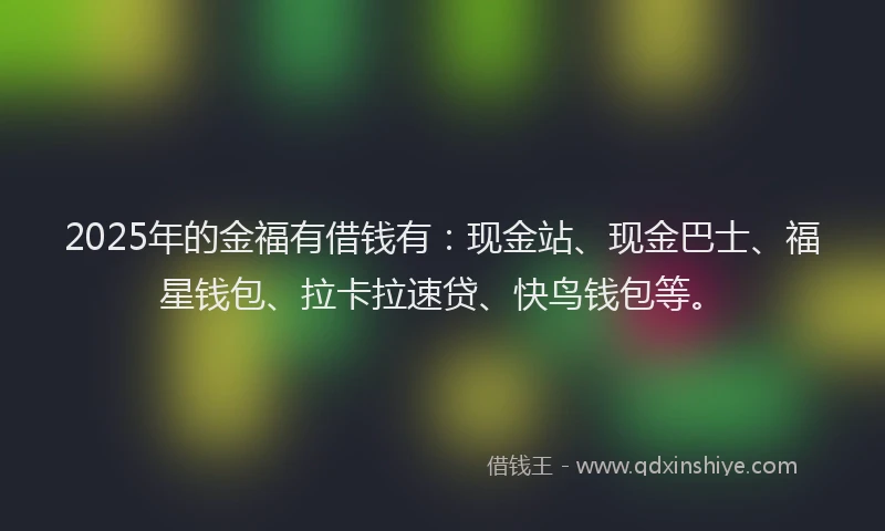 2025年的金福有借钱有：现金站、现金巴士、福星钱包、拉卡拉速贷、快鸟钱包等。