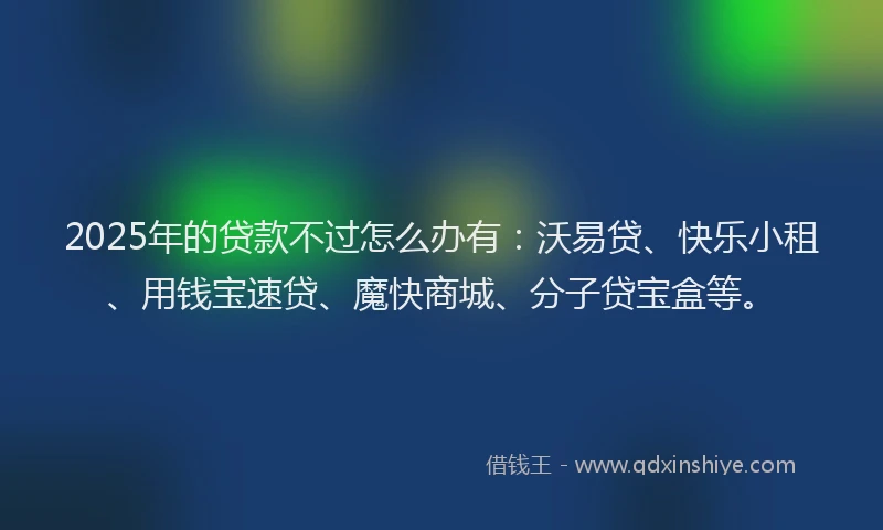 2025年的贷款不过怎么办有：沃易贷、快乐小租、用钱宝速贷、魔快商城、分子贷宝盒等。