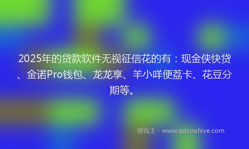 2025年的贷款软件无视征信花的有：现金侠快贷、金诺Pro钱包、龙龙享、羊小咩便荔卡、花豆分期等。
