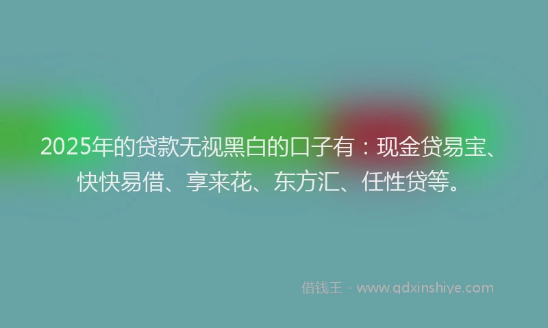 2025年的贷款无视黑白的口子有：现金贷易宝、快快易借、享来花、东方汇、任性贷等。