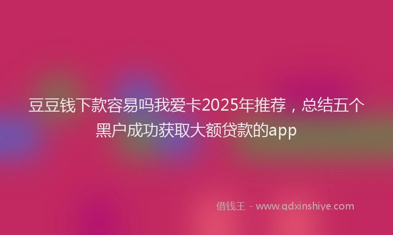 豆豆钱下款容易吗我爱卡2025年推荐，总结五个黑户成功获取大额贷款的app