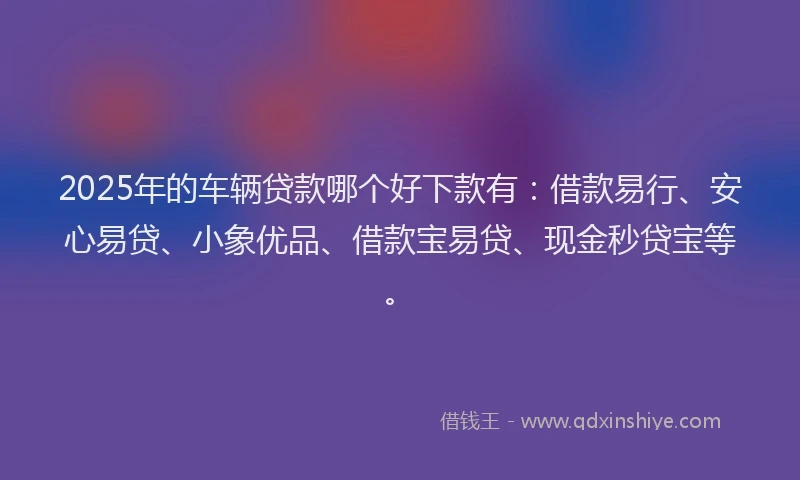 2025年的车辆贷款哪个好下款有：借款易行、安心易贷、小象优品、借款宝易贷、现金秒贷宝等。