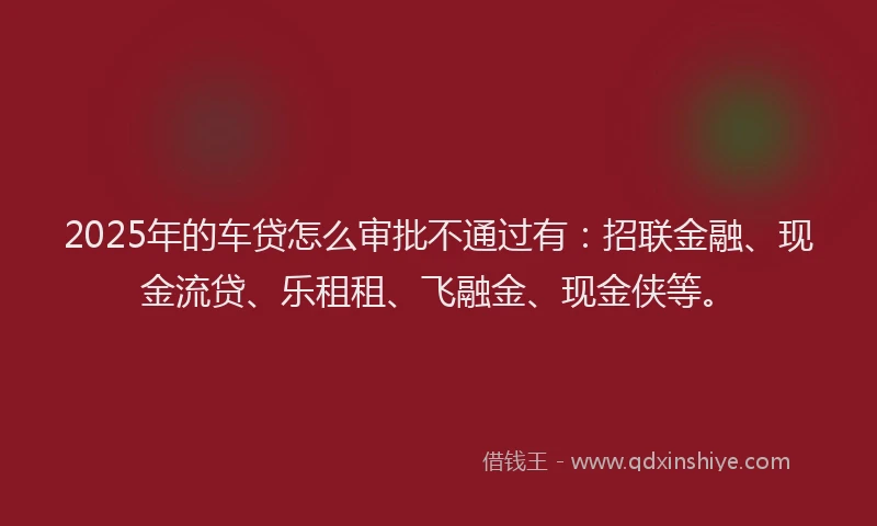 2025年的车贷怎么审批不通过有：招联金融、现金流贷、乐租租、飞融金、现金侠等。