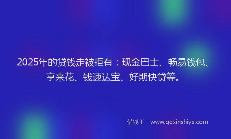 2025年的贷钱走被拒有：现金巴士、畅易钱包、享来花、钱速达宝、好期快贷等。