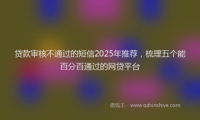 贷款审核不通过的短信2025年推荐，梳理五个能百分百通过的网贷平台