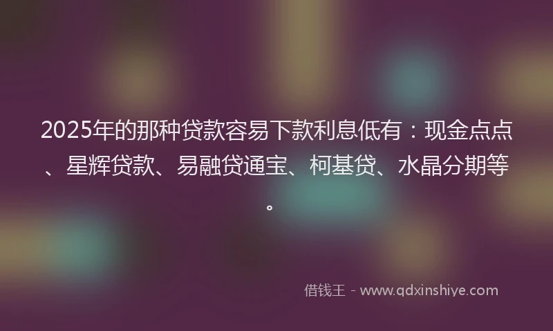 2025年的那种贷款容易下款利息低有：现金点点、星辉贷款、易融贷通宝、柯基贷、水晶分期等。