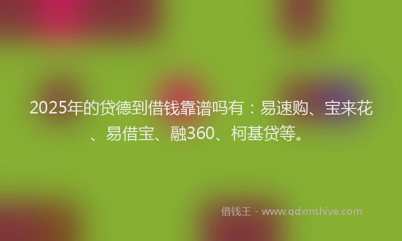 2025年的贷德到借钱靠谱吗有：易速购、宝来花、易借宝、融360、柯基贷等。