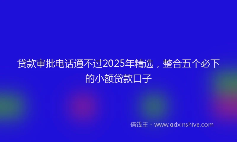 贷款审批电话通不过2025年精选，整合五个必下的小额贷款口子