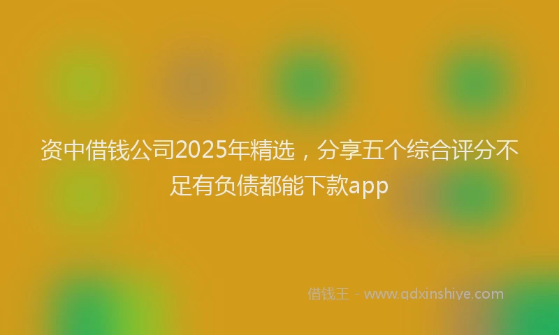 资中借钱公司2025年精选，分享五个综合评分不足有负债都能下款app