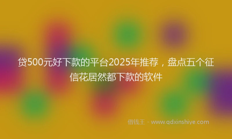 贷500元好下款的平台2025年推荐，盘点五个征信花居然都下款的软件