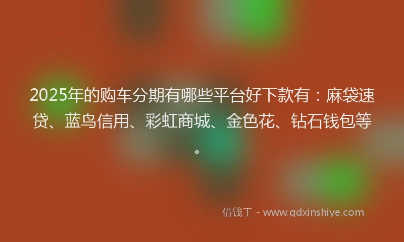 2025年的购车分期有哪些平台好下款有：麻袋速贷、蓝鸟信用、彩虹商城、金色花、钻石钱包等。