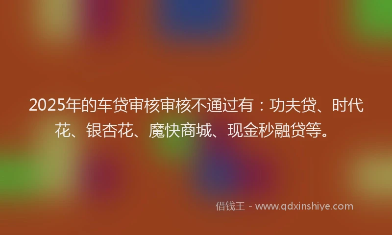 2025年的车贷审核审核不通过有：功夫贷、时代花、银杏花、魔快商城、现金秒融贷等。