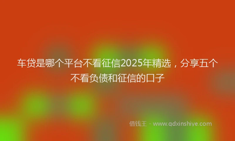 车贷是哪个平台不看征信2025年精选，分享五个不看负债和征信的口子