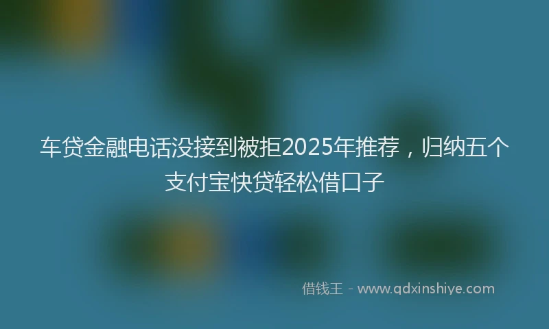 车贷金融电话没接到被拒2025年推荐，归纳五个支付宝快贷轻松借口子