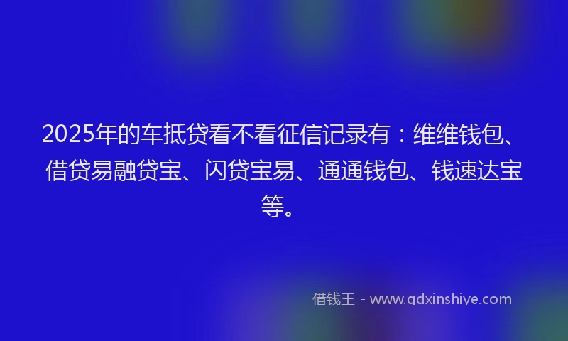 2025年的车抵贷看不看征信记录有：维维钱包、借贷易融贷宝、闪贷宝易、通通钱包、钱速达宝等。