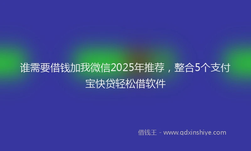 谁需要借钱加我微信2025年推荐，整合5个支付宝快贷轻松借软件