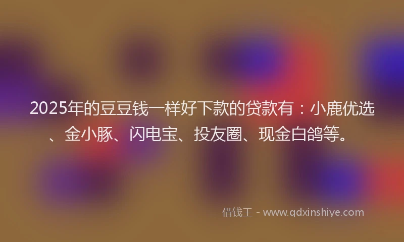 2025年的豆豆钱一样好下款的贷款有：小鹿优选、金小豚、闪电宝、投友圈、现金白鸽等。