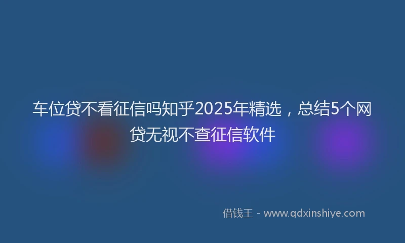 车位贷不看征信吗知乎2025年精选，总结5个网贷无视不查征信软件