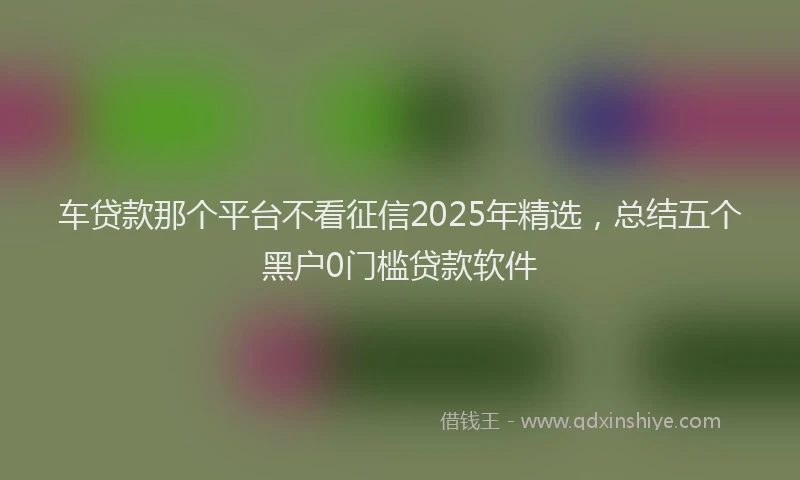 车贷款那个平台不看征信2025年精选，总结五个黑户0门槛贷款软件