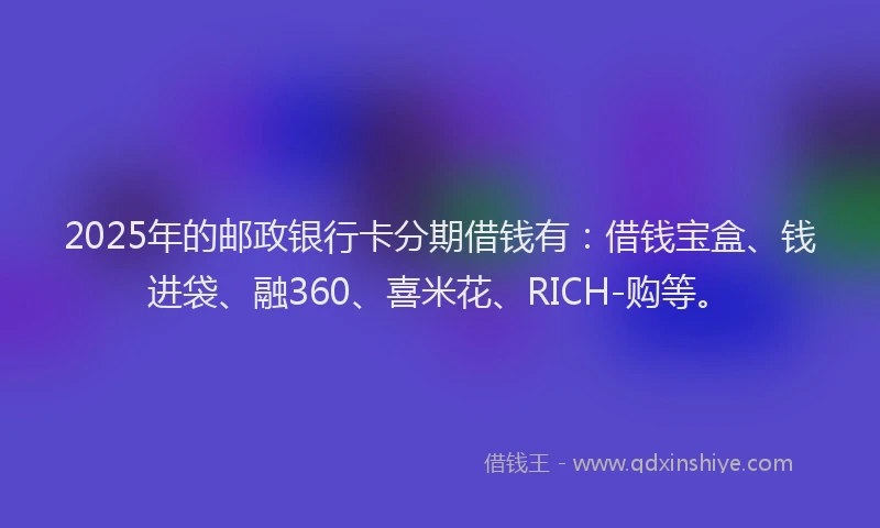 2025年的邮政银行卡分期借钱有：借钱宝盒、钱进袋、融360、喜米花、RICH-购等。
