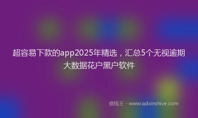 超容易下款的app2025年精选，汇总5个无视逾期大数据花户黑户软件
