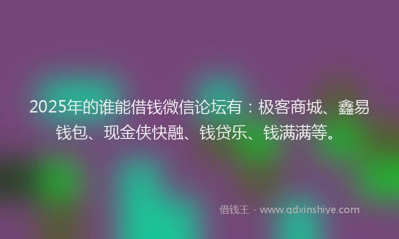 2025年的谁能借钱微信论坛有：极客商城、鑫易钱包、现金侠快融、钱贷乐、钱满满等。
