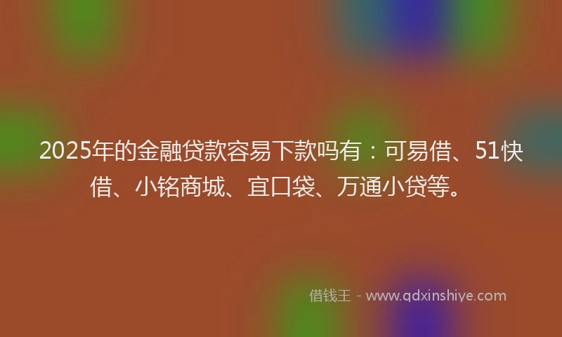 2025年的金融贷款容易下款吗有：可易借、51快借、小铭商城、宜口袋、万通小贷等。