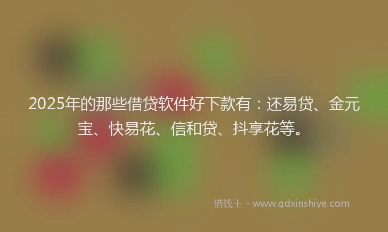 2025年的那些借贷软件好下款有：还易贷、金元宝、快易花、信和贷、抖享花等。