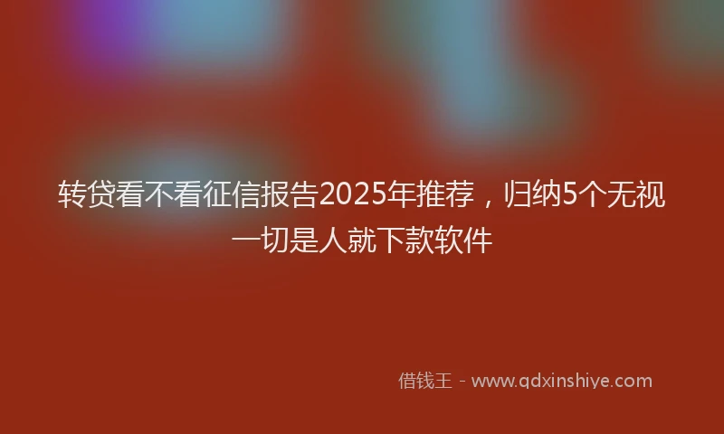 转贷看不看征信报告2025年推荐，归纳5个无视一切是人就下款软件