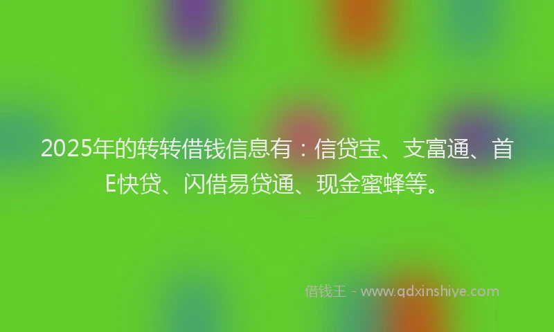2025年的转转借钱信息有：信贷宝、支富通、首E快贷、闪借易贷通、现金蜜蜂等。