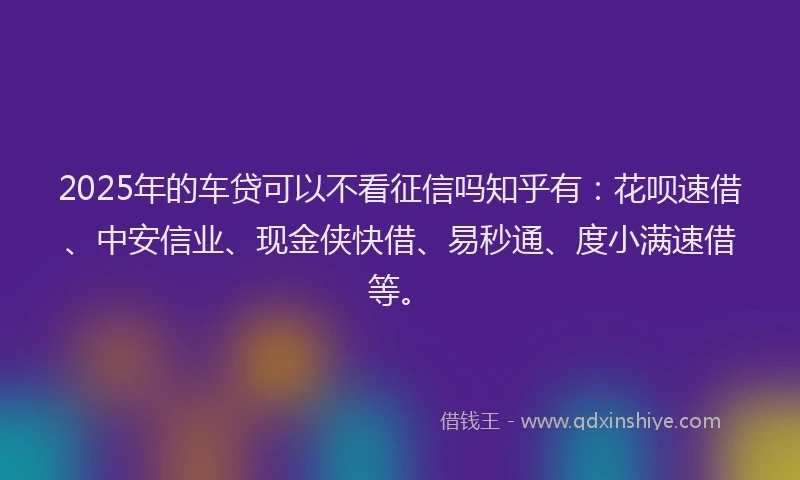 2025年的车贷可以不看征信吗知乎有：花呗速借、中安信业、现金侠快借、易秒通、度小满速借等。