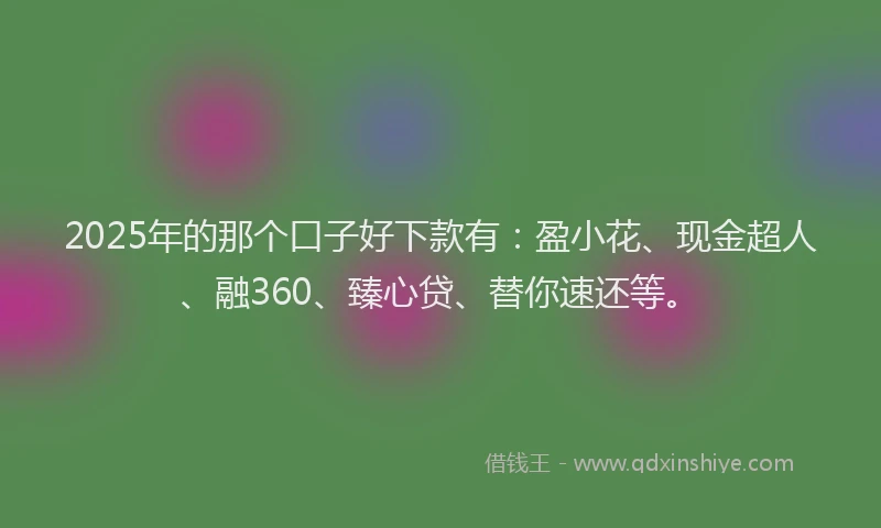 2025年的那个口子好下款有：盈小花、现金超人、融360、臻心贷、替你速还等。