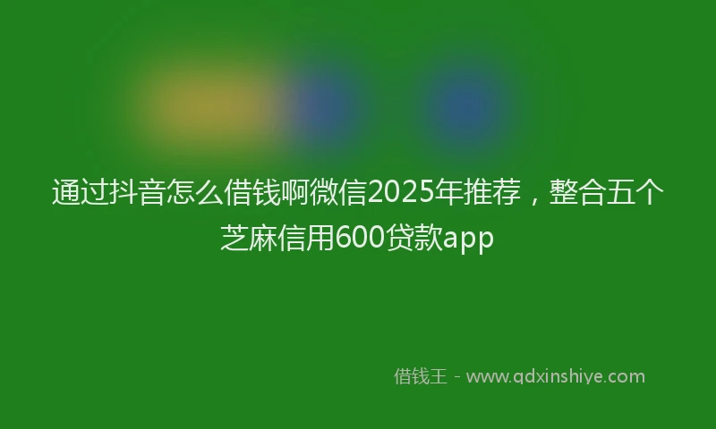 通过抖音怎么借钱啊微信2025年推荐，整合五个芝麻信用600贷款app