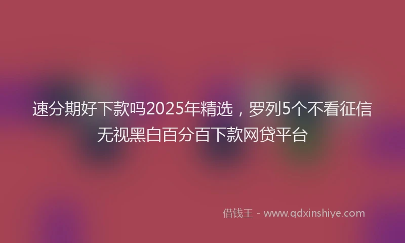 速分期好下款吗2025年精选，罗列5个不看征信无视黑白百分百下款网贷平台