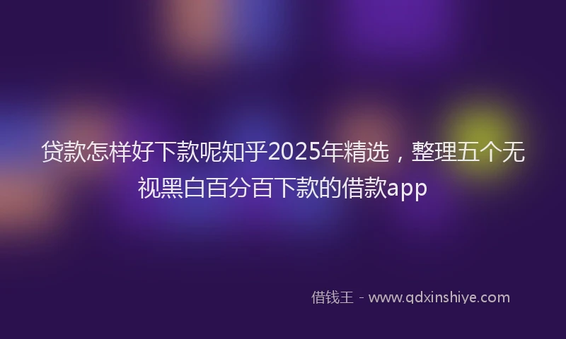 贷款怎样好下款呢知乎2025年精选，整理五个无视黑白百分百下款的借款app