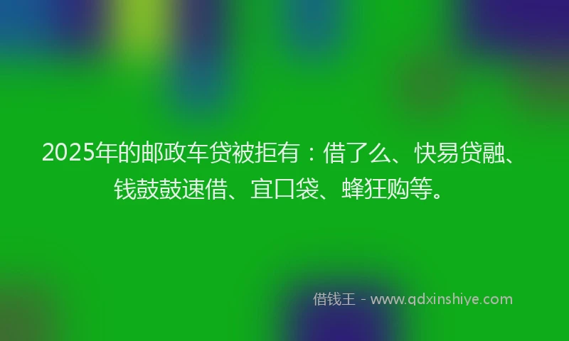 2025年的邮政车贷被拒有：借了么、快易贷融、钱鼓鼓速借、宜口袋、蜂狂购等。