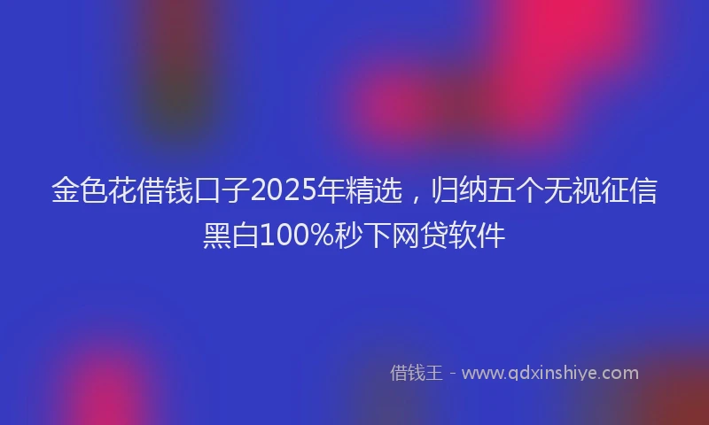 金色花借钱口子2025年精选，归纳五个无视征信黑白100%秒下网贷软件