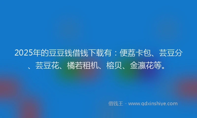 2025年的豆豆钱借钱下载有：便荔卡包、芸豆分、芸豆花、橘若租机、榕贝、金瀛花等。