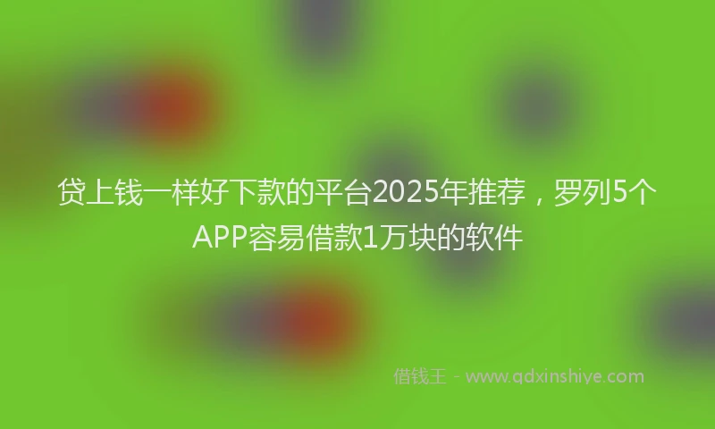 贷上钱一样好下款的平台2025年推荐，罗列5个APP容易借款1万块的软件