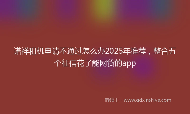 诺祥租机申请不通过怎么办2025年推荐，整合五个征信花了能网贷的app
