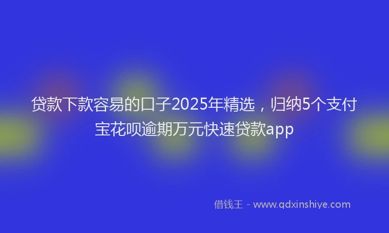 贷款下款容易的口子2025年精选，归纳5个支付宝花呗逾期万元快速贷款app