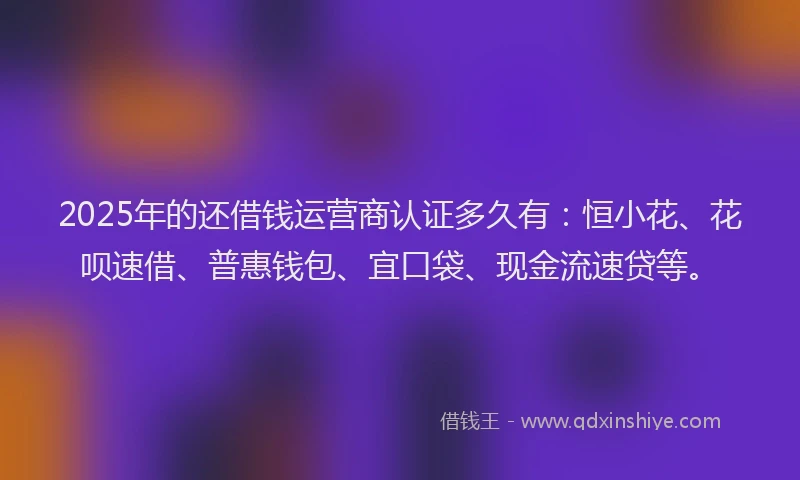 2025年的还借钱运营商认证多久有：恒小花、花呗速借、普惠钱包、宜口袋、现金流速贷等。