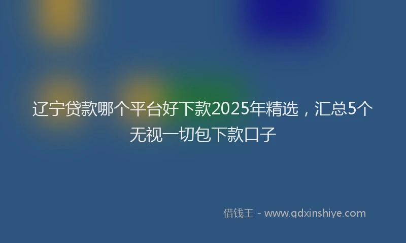辽宁贷款哪个平台好下款2025年精选，汇总5个无视一切包下款口子