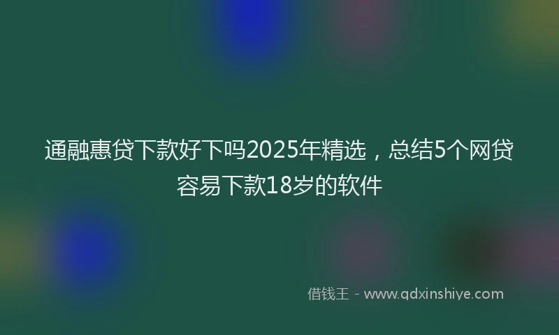 通融惠贷下款好下吗2025年精选，总结5个网贷容易下款18岁的软件